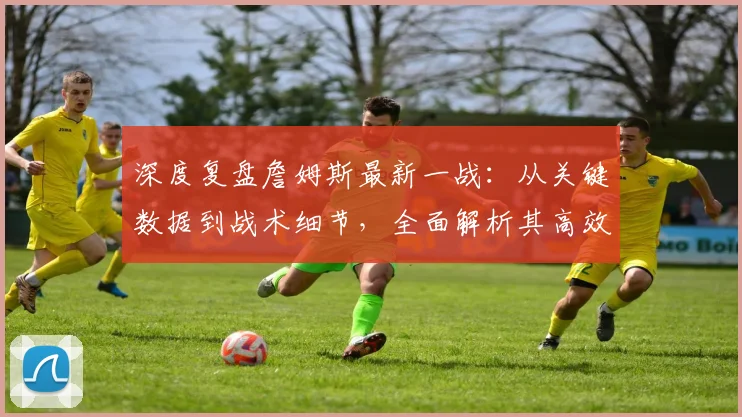 深度复盘詹姆斯最新一战：从关键数据到战术细节，全面解析其高效表现