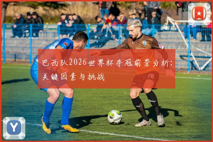 巴西队2026世界杯夺冠前景分析：关键因素与挑战