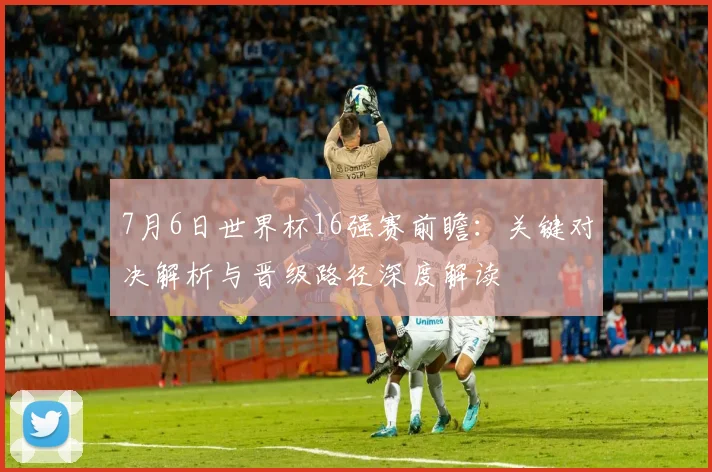 7月6日世界杯16强赛前瞻：关键对决解析与晋级路径深度解读