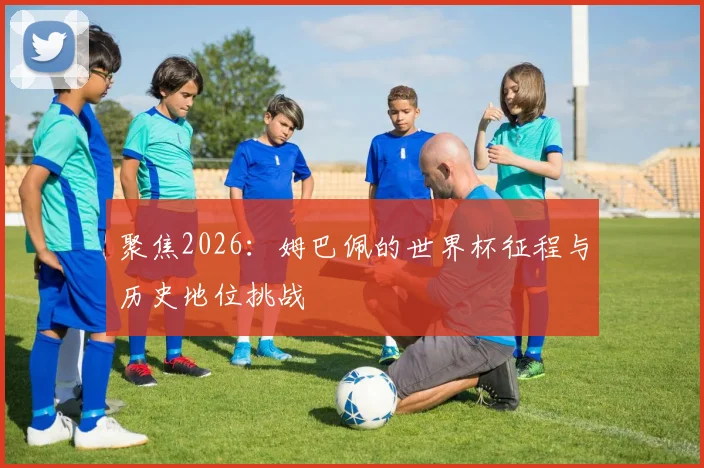 聚焦2026:姆巴佩的世界杯征程与历史地位挑战