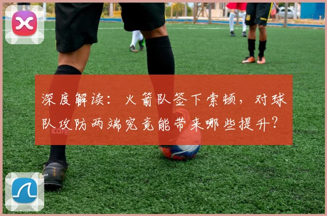 深度解读：火箭队签下索顿，对球队攻防两端究竟能带来哪些提升？