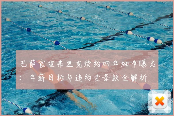 巴萨官宣弗里克续约四年细节曝光:年薪目标与违约金条款全解析