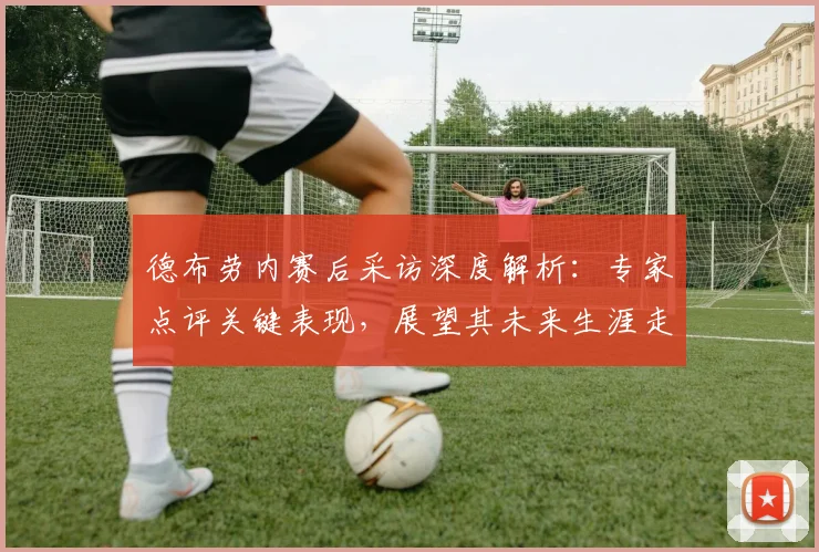 德布劳内赛后采访深度解析：专家点评关键表现，展望其未来生涯走向