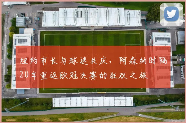 纽约市长与球迷共庆，阿森纳时隔20年重返欧冠决赛的狂欢之旅